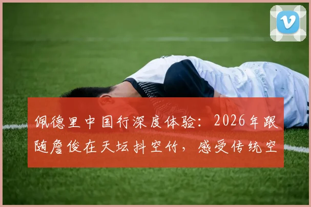 佩德里中国行深度体验:2026年跟随詹俊在天坛抖空竹,感受传统空竹文化魅力全记录