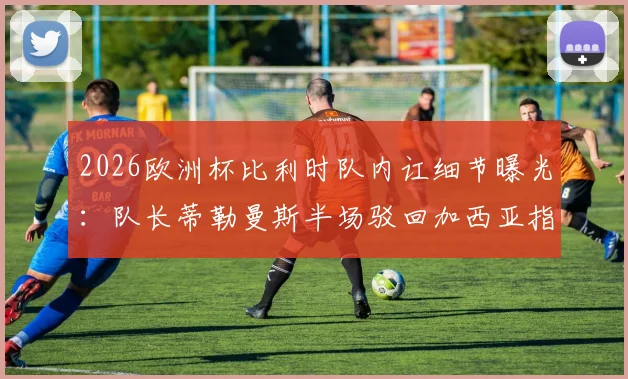 2026欧洲杯比利时队内讧细节曝光：队长蒂勒曼斯半场驳回加西亚指令，更衣室矛盾公开化