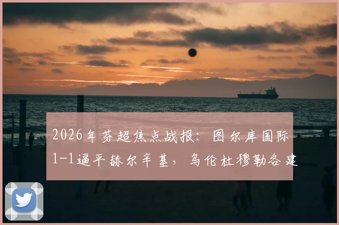 2026年芬超焦点战报:图尔库国际1-1逼平赫尔辛基,乌伦杜穆勒各建一功,精彩对攻看点解析