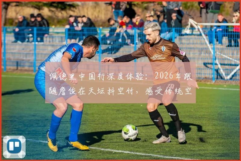 佩德里中国行深度体验：2026年跟随詹俊在天坛抖空竹，感受传统空竹文化魅力全记录
