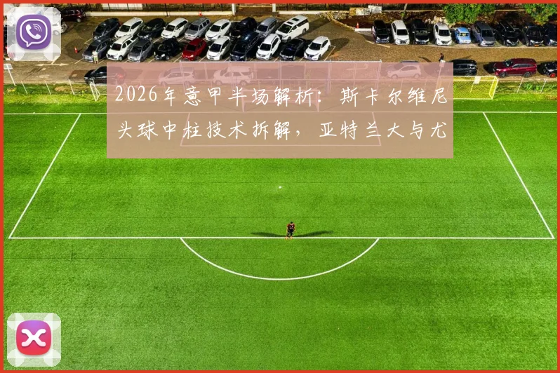 2026年意甲半场解析：斯卡尔维尼头球中柱技术拆解，亚特兰大与尤文0-0闷平全数据回顾