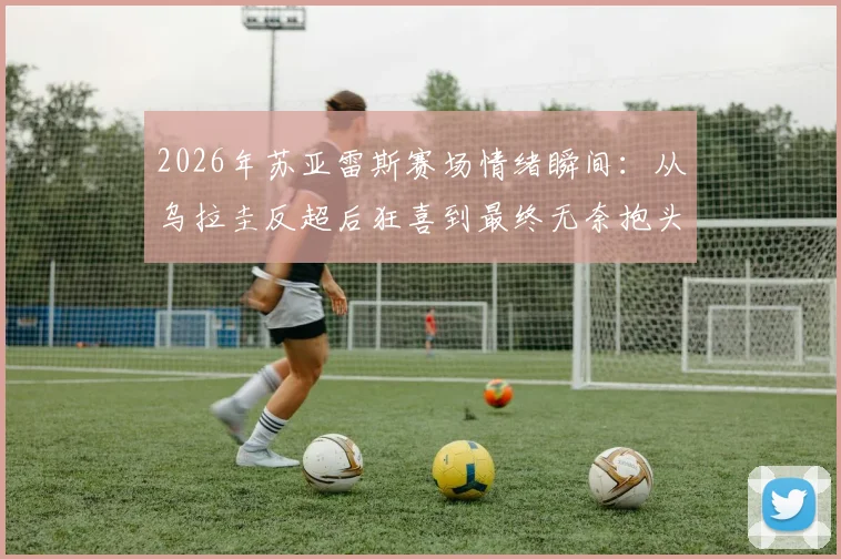 2026年苏亚雷斯赛场情绪瞬间：从乌拉圭反超后狂喜到最终无奈抱头，详解比赛关键转折与老将心路历程