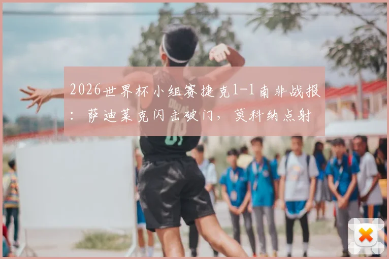 2026世界杯小组赛捷克1-1南非战报：萨迪莱克闪击破门，莫科纳点射救主，附全场关键数据与视频集锦回顾