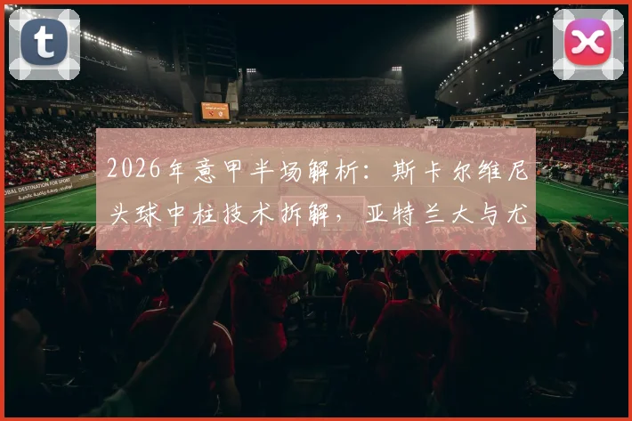 2026年意甲半场解析：斯卡尔维尼头球中柱技术拆解，亚特兰大与尤文0-0闷平全数据回顾