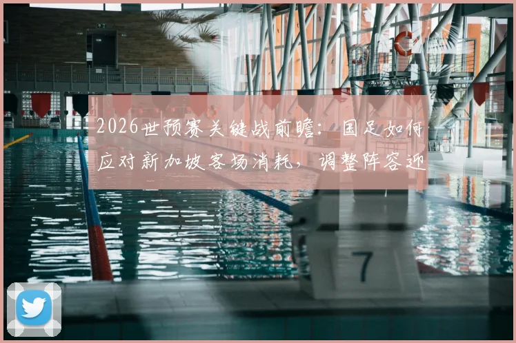 2026世预赛关键战前瞻：国足如何应对新加坡客场消耗，调整阵容迎战泰国队