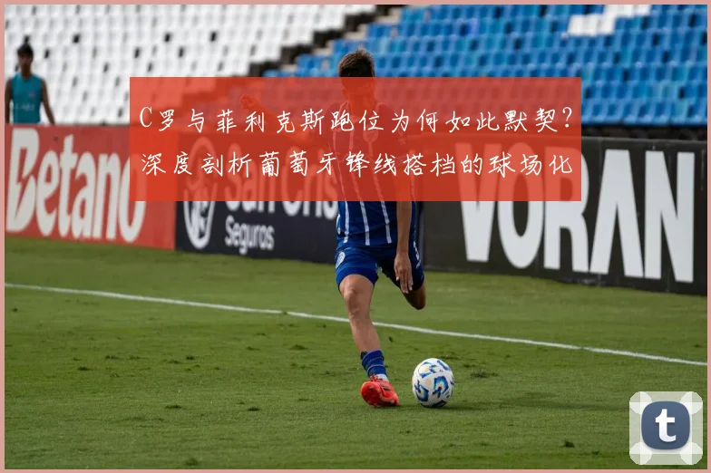 C罗与菲利克斯跑位为何如此默契？深度剖析葡萄牙锋线搭档的球场化学反应与战术理解