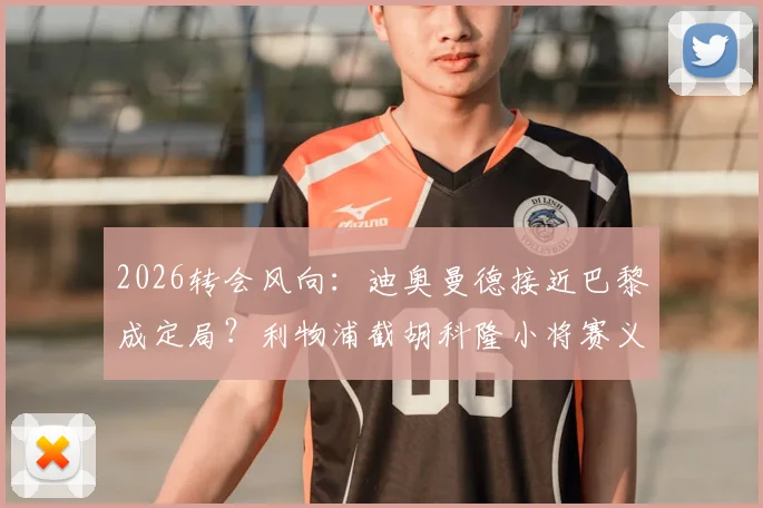 2026转会风向：迪奥曼德接近巴黎成定局？利物浦截胡科隆小将赛义德·马拉引关注