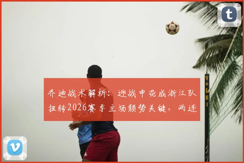 乔迪战术解析：迎战申花成浙江队扭转2026赛季主场颓势关键，两连胜信心源自何处？
