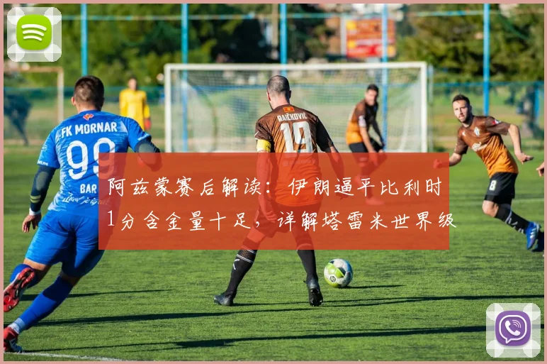 阿兹蒙赛后解读:伊朗逼平比利时1分含金量十足,详解塔雷米世界级进球被吹全过程及2026世预赛关键性