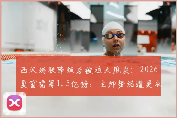 西汉姆联降级后被迫大甩卖:2026夏窗需筹1.5亿镑,主帅努诺遭更衣室抵制面临下课危机
