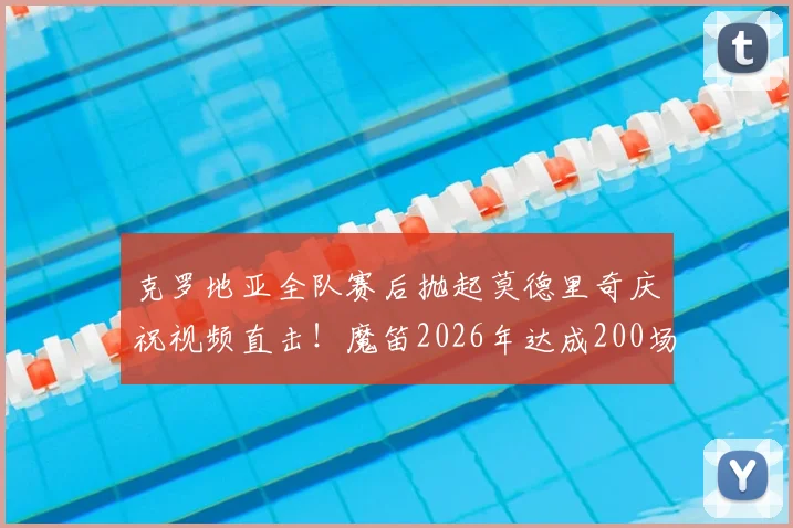 克罗地亚全队赛后抛起莫德里奇庆祝视频直击！魔笛2026年达成200场国家队里程碑感人瞬间全记录