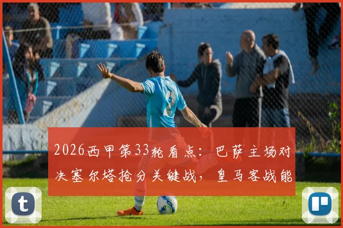 2026西甲第33轮看点：巴萨主场对决塞尔塔抢分关键战，皇马客战能否及时止颓