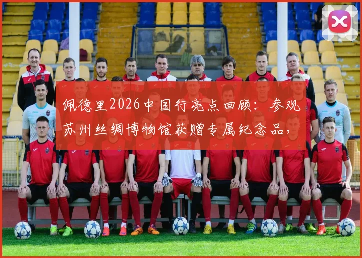 佩德里2026中国行亮点回顾：参观苏州丝绸博物馆获赠专属纪念品，感受中国文化魅力