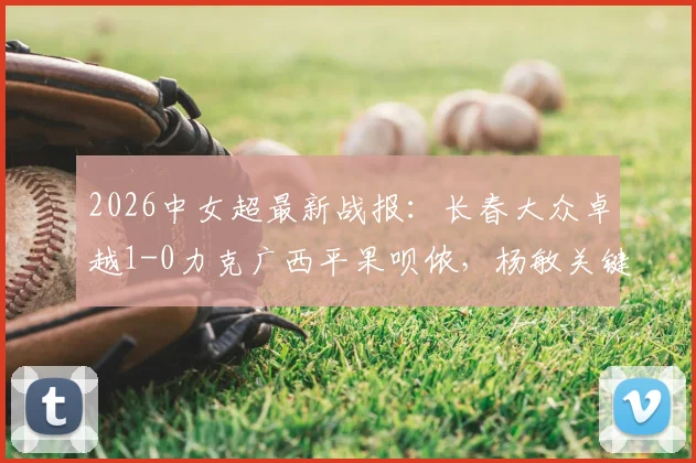 2026中女超最新战报：长春大众卓越1-0力克广西平果呗侬，杨敏关键进球视频回顾及两队赛季积分分析