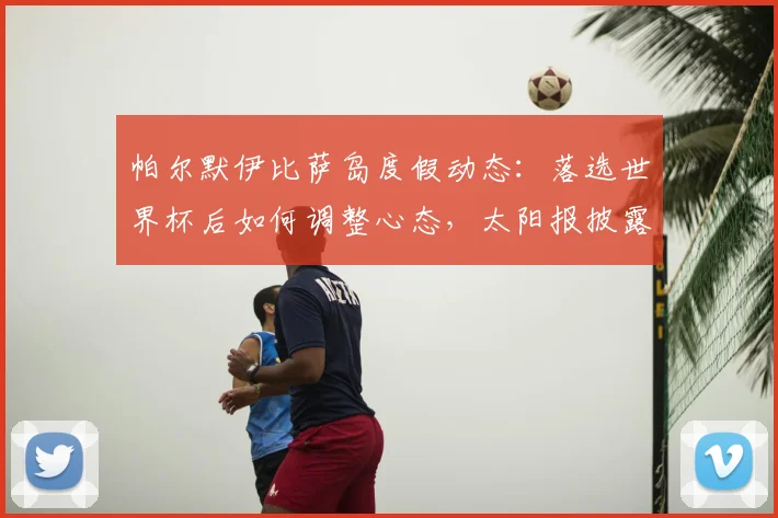 帕尔默伊比萨岛度假动态：落选世界杯后如何调整心态，太阳报披露其疗愈之旅细节