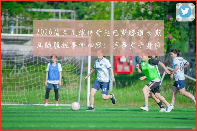 2026荷兰足球传奇范巴斯滕遭长期尾随骚扰事件回顾:涉事女子身份动机、警方处理流程及名人安全防护指南
