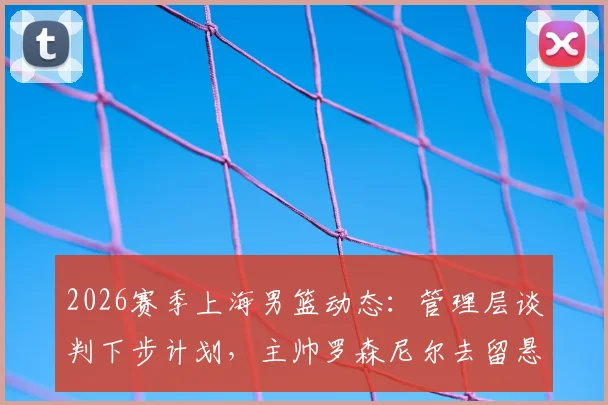 2026赛季上海男篮动态:管理层谈判下步计划,主帅罗森尼尔去留悬念引关注
