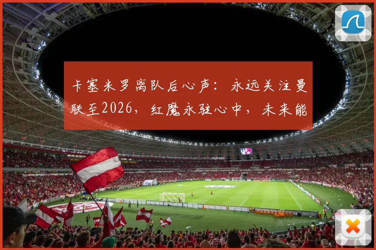 卡塞米罗离队后心声：永远关注曼联至2026，红魔永驻心中，未来能否回归引热议