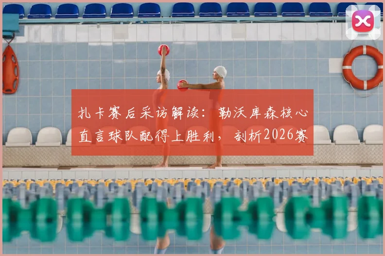 扎卡赛后采访解读:勒沃库森核心直言球队配得上胜利,剖析2026赛季关键争议点