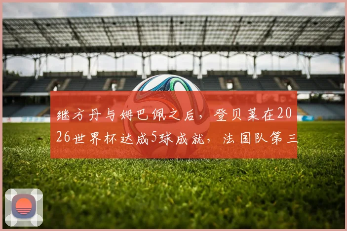 继方丹与姆巴佩之后,登贝莱在2026世界杯达成5球成就,法国队第三人身份解析