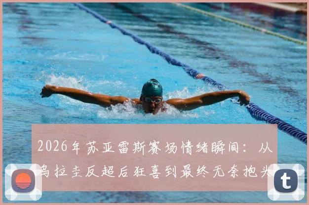 2026年苏亚雷斯赛场情绪瞬间:从乌拉圭反超后狂喜到最终无奈抱头,详解比赛关键转折与老将心路历程