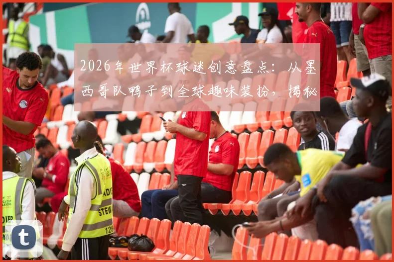 2026年世界杯球迷创意盘点:从墨西哥队鸭子到全球趣味装扮,揭秘观赛新玩法