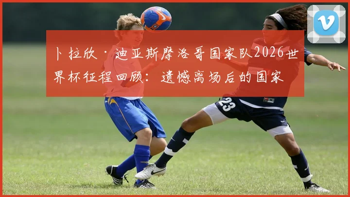 卜拉欣·迪亚斯摩洛哥国家队2026世界杯征程回顾：遗憾离场后的国家队未来与职业前景分析