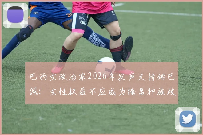 巴西女政治家2026年发声支持姆巴佩：女性权益不应成为掩盖种族歧视的借口
