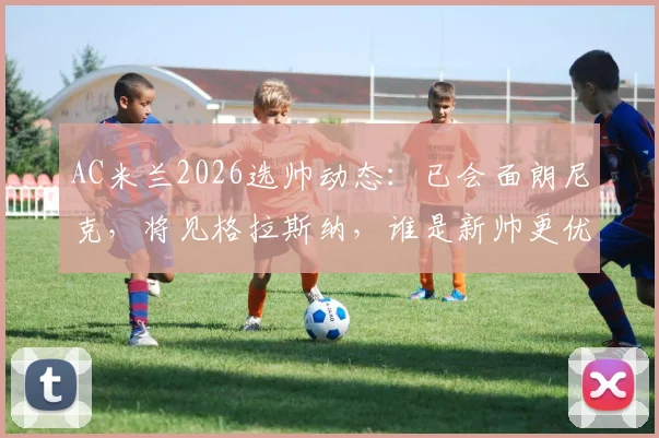 AC米兰2026选帅动态：已会面朗尼克，将见格拉斯纳，谁是新帅更优解？