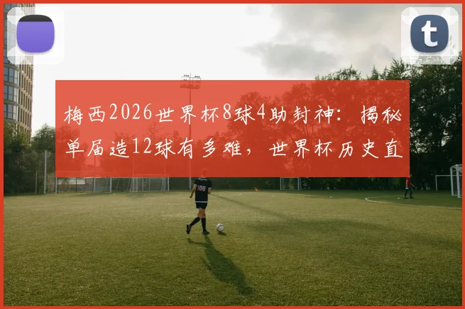 梅西2026世界杯8球4助封神：揭秘单届造12球有多难，世界杯历史直接参与进球榜排名解析