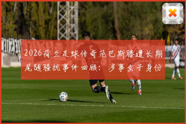 2026荷兰足球传奇范巴斯滕遭长期尾随骚扰事件回顾：涉事女子身份动机、警方处理流程及名人安全防护指南