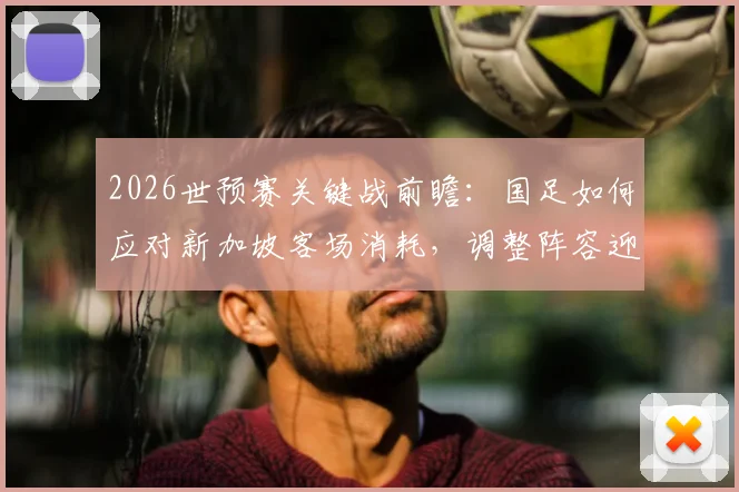 2026世预赛关键战前瞻：国足如何应对新加坡客场消耗，调整阵容迎战泰国队