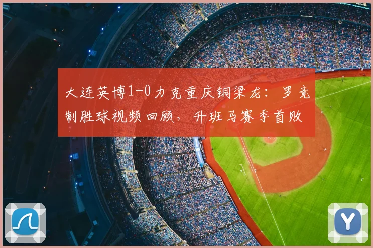大连英博1-0力克重庆铜梁龙:罗竞制胜球视频回顾,升班马赛季首败原因与技术统计解读