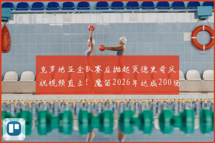克罗地亚全队赛后抛起莫德里奇庆祝视频直击！魔笛2026年达成200场国家队里程碑感人瞬间全记录