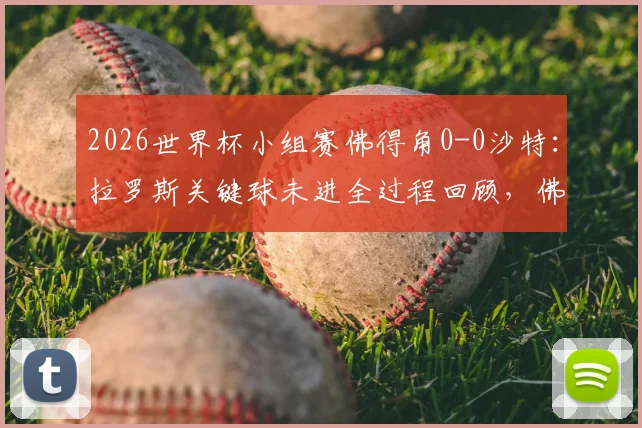 2026世界杯小组赛佛得角0-0沙特：拉罗斯关键球未进全过程回顾，佛得角以小组第二惊险晋级形势解析
