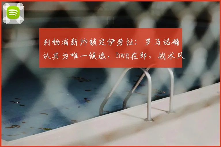 利物浦新帅锁定伊劳拉:罗马诺确认其为唯一候选,hwg在即,战术风格与执教前景解析