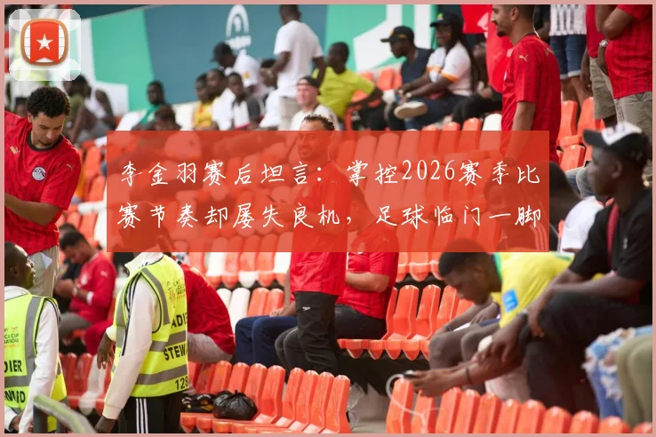 李金羽赛后坦言：掌控2026赛季比赛节奏却屡失良机，足球临门一脚问题深度探讨