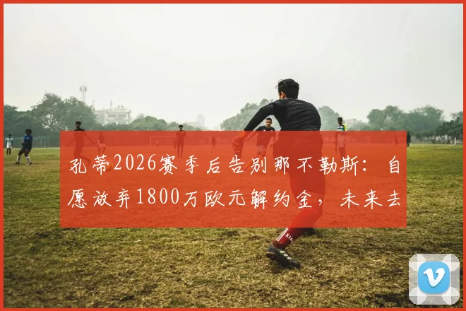 孔蒂2026赛季后告别那不勒斯：自愿放弃1800万欧元解约金，未来去向何方？