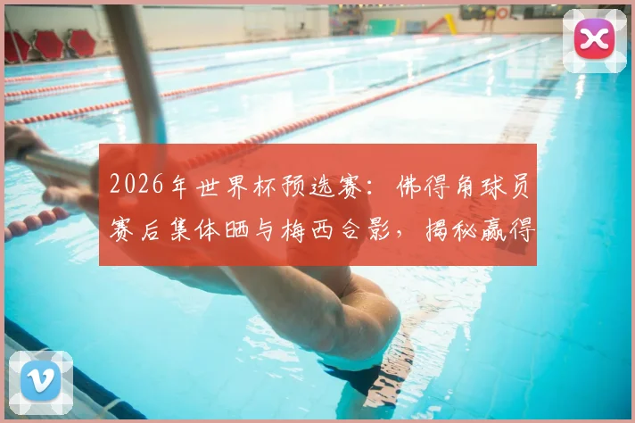 2026年世界杯预选赛：佛得角球员赛后集体晒与梅西合影，揭秘赢得球王尊重的背后故事