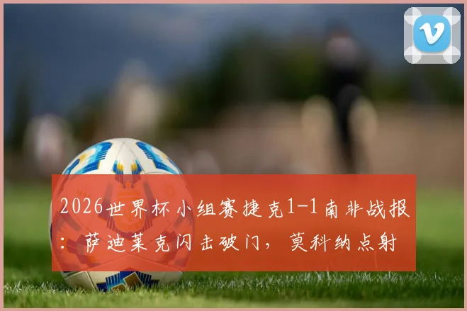 2026世界杯小组赛捷克1-1南非战报：萨迪莱克闪击破门，莫科纳点射救主，附全场关键数据与视频集锦回顾