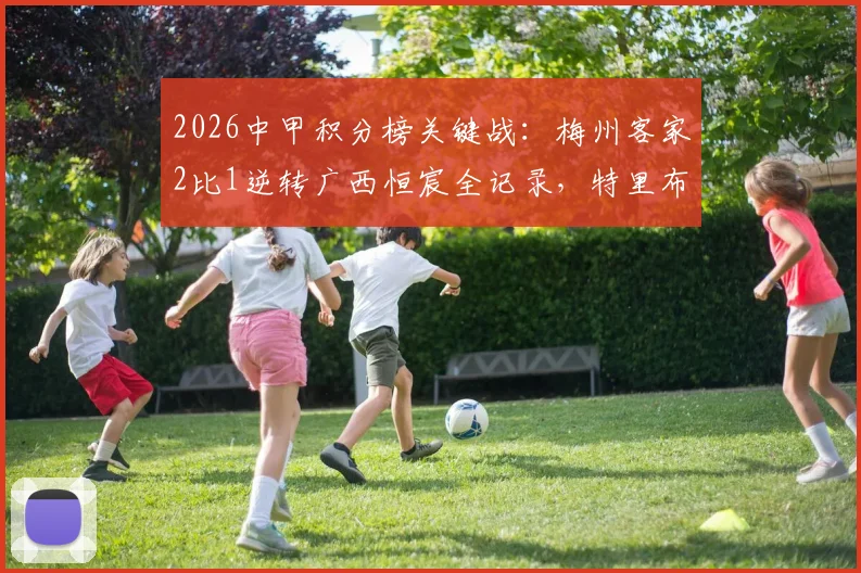2026中甲积分榜关键战：梅州客家2比1逆转广西恒宸全记录，特里布莱、杨超声进球瞬间回顾