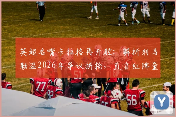 英超名嘴卡拉格再开腔：解析利马勒温2026年争议拼抢，直言红牌量刑过重