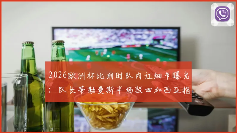 2026欧洲杯比利时队内讧细节曝光:队长蒂勒曼斯半场驳回加西亚指令,更衣室矛盾公开化