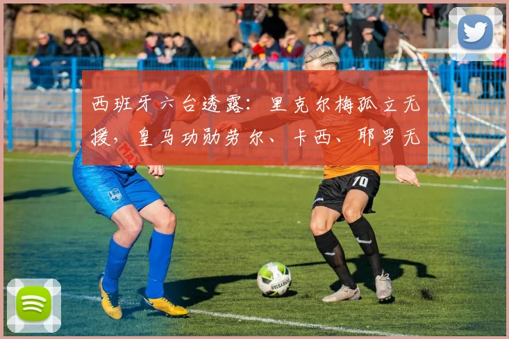 西班牙六台透露：里克尔梅孤立无援，皇马功勋劳尔、卡西、耶罗无人声援引热议，2026年风波内幕