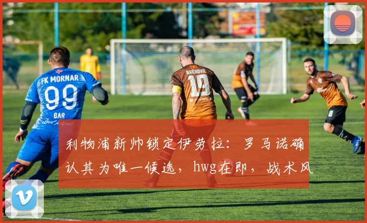 利物浦新帅锁定伊劳拉：罗马诺确认其为唯一候选，hwg在即，战术风格与执教前景解析