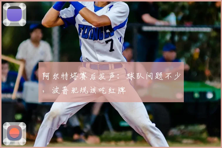 阿尔特塔赛后发声：球队问题不少，波普犯规该吃红牌
