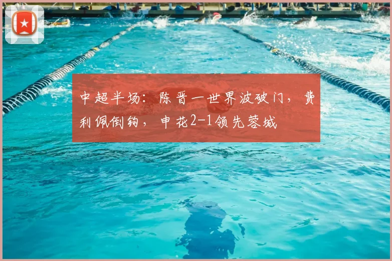 中超半场:陈晋一世界波破门,费利佩倒钩,申花2-1领先蓉城
