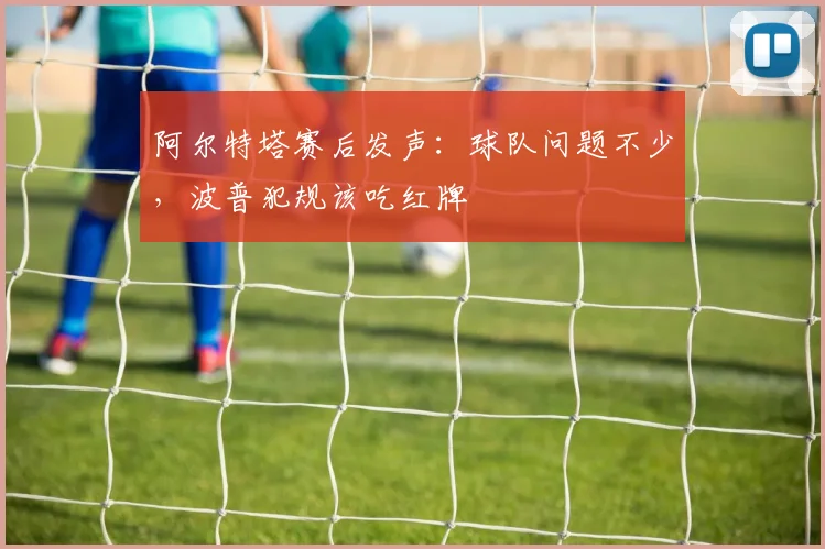 阿尔特塔赛后发声：球队问题不少，波普犯规该吃红牌