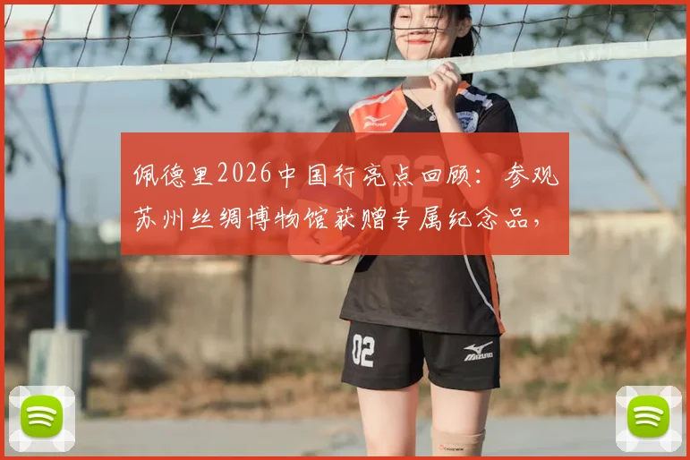 佩德里2026中国行亮点回顾:参观苏州丝绸博物馆获赠专属纪念品,感受中国文化魅力