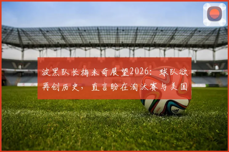 波黑队长梅米奇展望2026:球队欲再创历史,直言盼在淘汰赛与美国队交锋